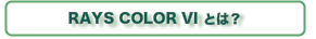 What is RAYS COLOR VI? RAYS COLOR VIとは?